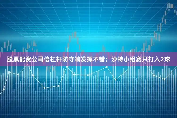 股票配资公司倍杠杆防守端发挥不错；沙特小组赛只打入2球