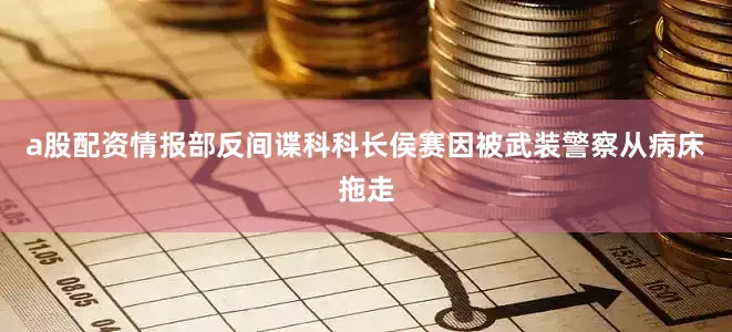 a股配资情报部反间谍科科长侯赛因被武装警察从病床拖走